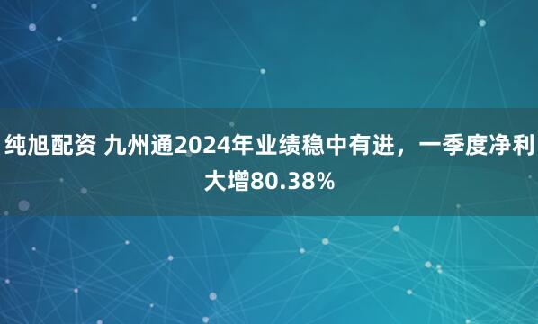 纯旭配资 九州通2024年业绩稳中有进，一季度净利大增80.38%