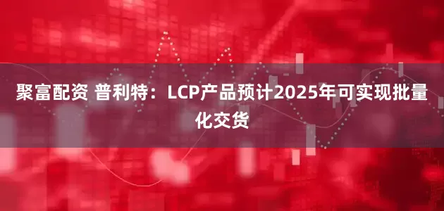 聚富配资 普利特：LCP产品预计2025年可实现批量化交货
