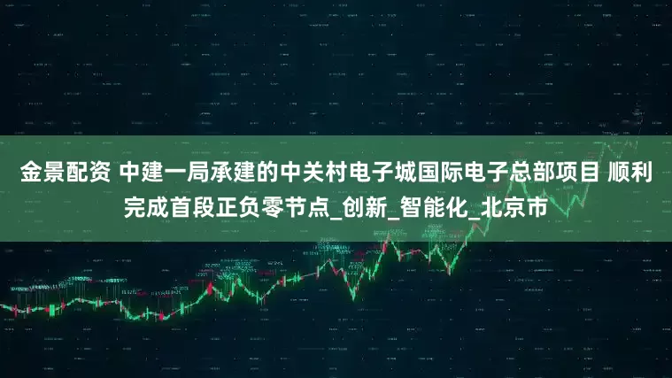 金景配资 中建一局承建的中关村电子城国际电子总部项目 顺利完成首段正负零节点_创新_智能化_北京市