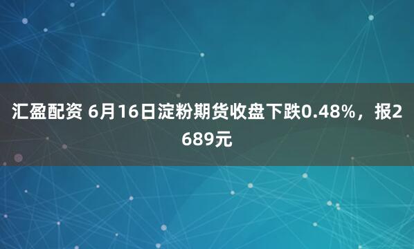 汇盈配资 6月16日淀粉期货收盘下跌0.48%，报2689元