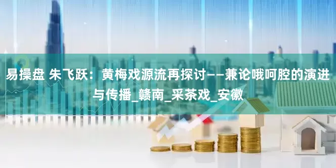 易操盘 朱飞跃：黄梅戏源流再探讨——兼论哦呵腔的演进与传播_赣南_采茶戏_安徽