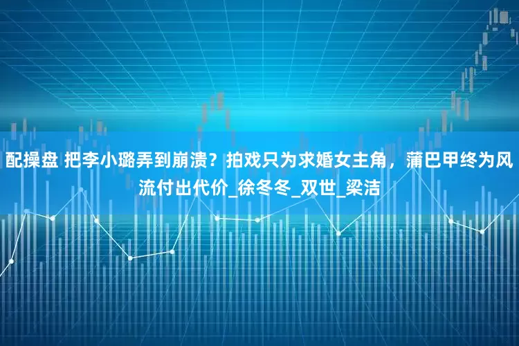 配操盘 把李小璐弄到崩溃？拍戏只为求婚女主角，蒲巴甲终为风流付出代价_徐冬冬_双世_梁洁