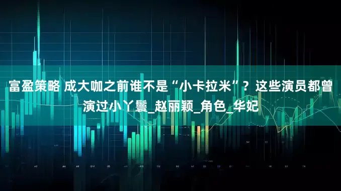 富盈策略 成大咖之前谁不是“小卡拉米”？这些演员都曾演过小丫鬟_赵丽颖_角色_华妃