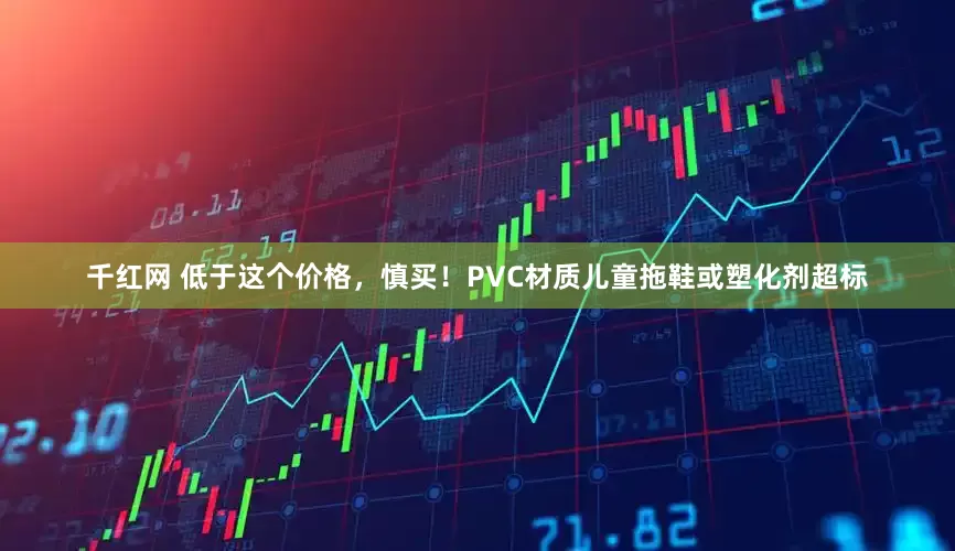 千红网 低于这个价格，慎买！PVC材质儿童拖鞋或塑化剂超标