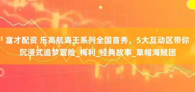 富才配资 乐高航海王系列全国首秀，5大互动区带你沉浸式追梦冒险_梅利_经典故事_草帽海贼团