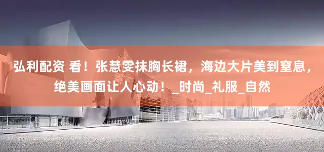 弘利配资 看！张慧雯抹胸长裙，海边大片美到窒息，绝美画面让人心动！_时尚_礼服_自然