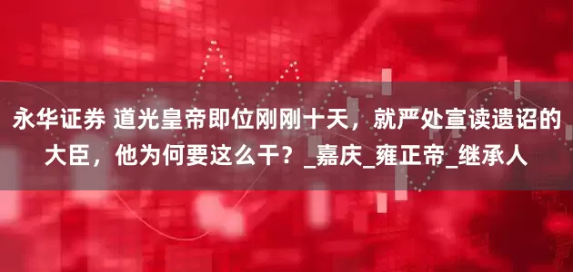 永华证券 道光皇帝即位刚刚十天，就严处宣读遗诏的大臣，他为何要这么干？_嘉庆_雍正帝_继承人