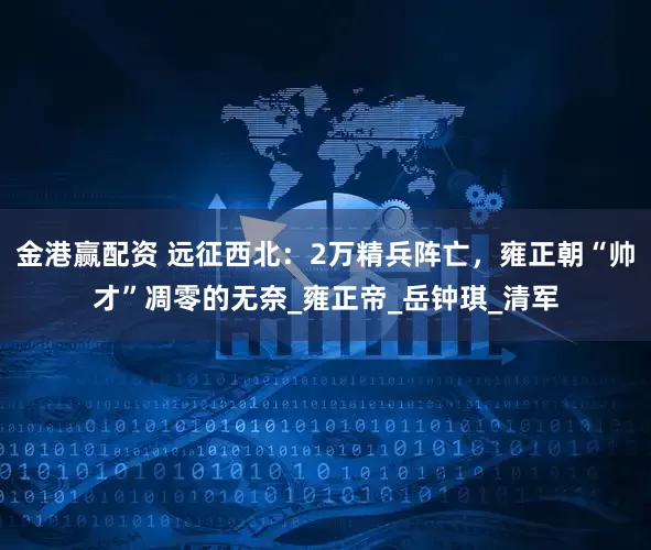 金港赢配资 远征西北：2万精兵阵亡，雍正朝“帅才”凋零的无奈_雍正帝_岳钟琪_清军