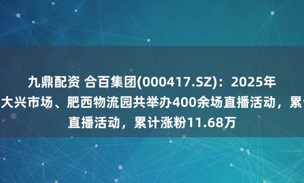 九鼎配资 合百集团(000417.SZ)：2025年1-5月，周谷堆大兴市场、肥西物流园共举办400余场直播活动，累计涨粉11.68万