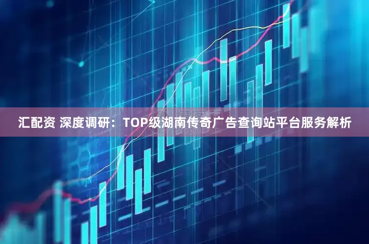 汇配资 深度调研：TOP级湖南传奇广告查询站平台服务解析