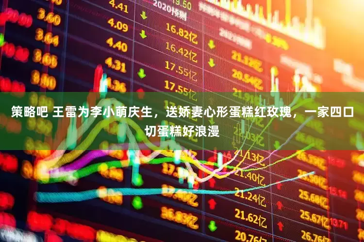 策略吧 王雷为李小萌庆生，送娇妻心形蛋糕红玫瑰，一家四口切蛋糕好浪漫